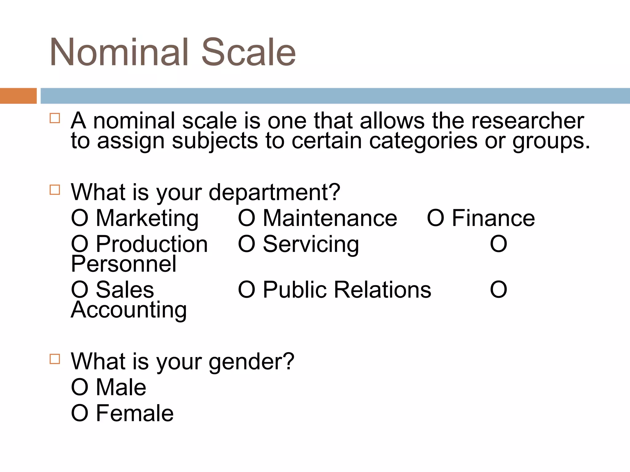 Nominal Scale
 A nominal scale is one that allows the researcher
to assign subjects to certain categories or groups.
 What is your department?
O Marketing O Maintenance O Finance
O Production O Servicing O
Personnel
O Sales O Public Relations O
Accounting
 What is your gender?
O Male
O Female
 