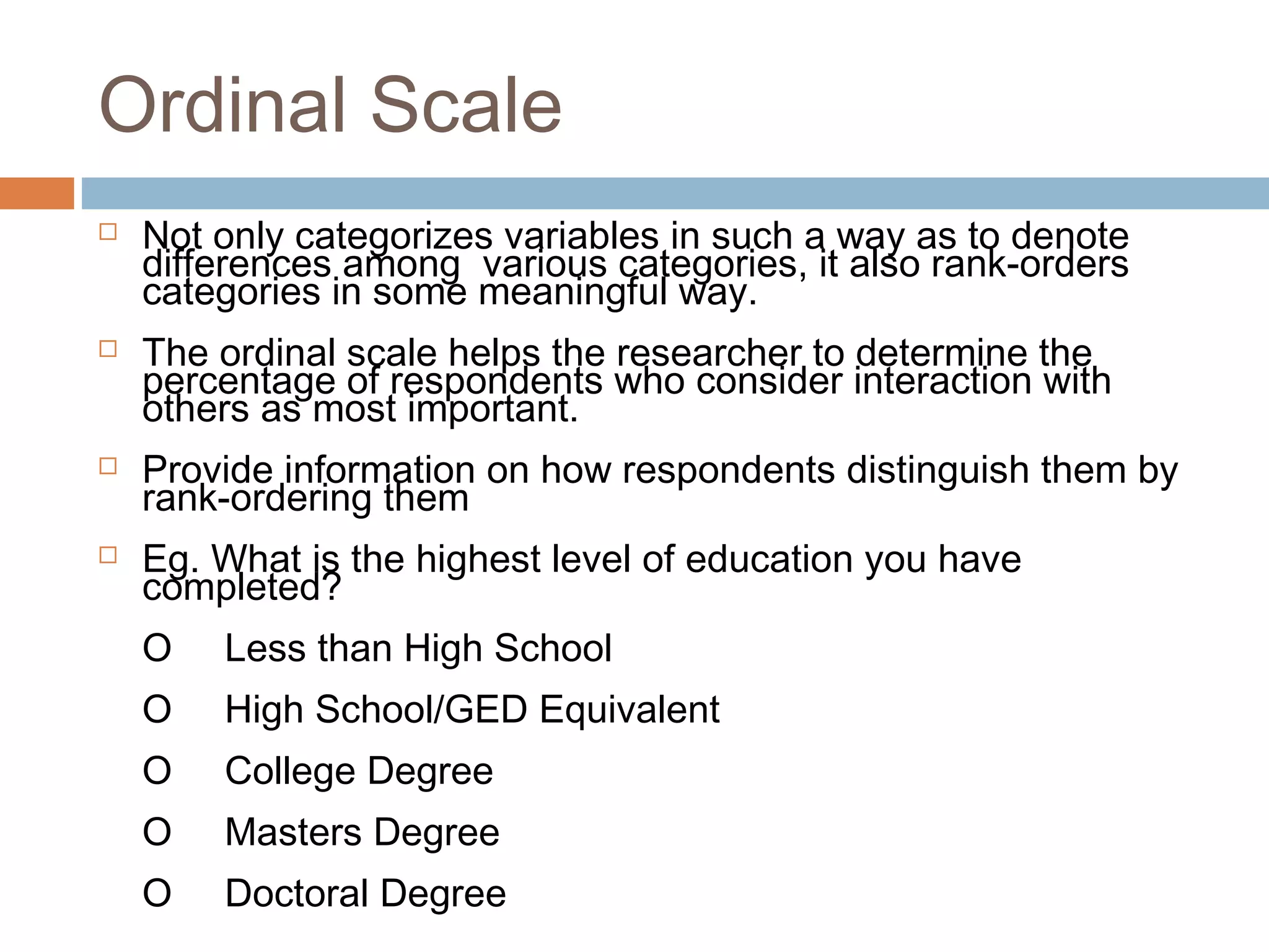 Ordinal Scale
 Not only categorizes variables in such a way as to denote
differences among various categories, it also rank-orders
categories in some meaningful way.
 The ordinal scale helps the researcher to determine the
percentage of respondents who consider interaction with
others as most important.
 Provide information on how respondents distinguish them by
rank-ordering them
 Eg. What is the highest level of education you have
completed?
O Less than High School
O High School/GED Equivalent
O College Degree
O Masters Degree
O Doctoral Degree
 