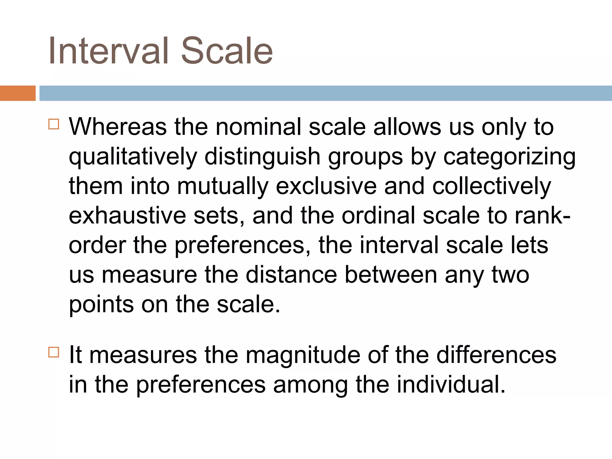 Interval Scale
 Whereas the nominal scale allows us only to
qualitatively distinguish groups by categorizing
them into mutually exclusive and collectively
exhaustive sets, and the ordinal scale to rank-
order the preferences, the interval scale lets
us measure the distance between any two
points on the scale.
 It measures the magnitude of the differences
in the preferences among the individual.
 