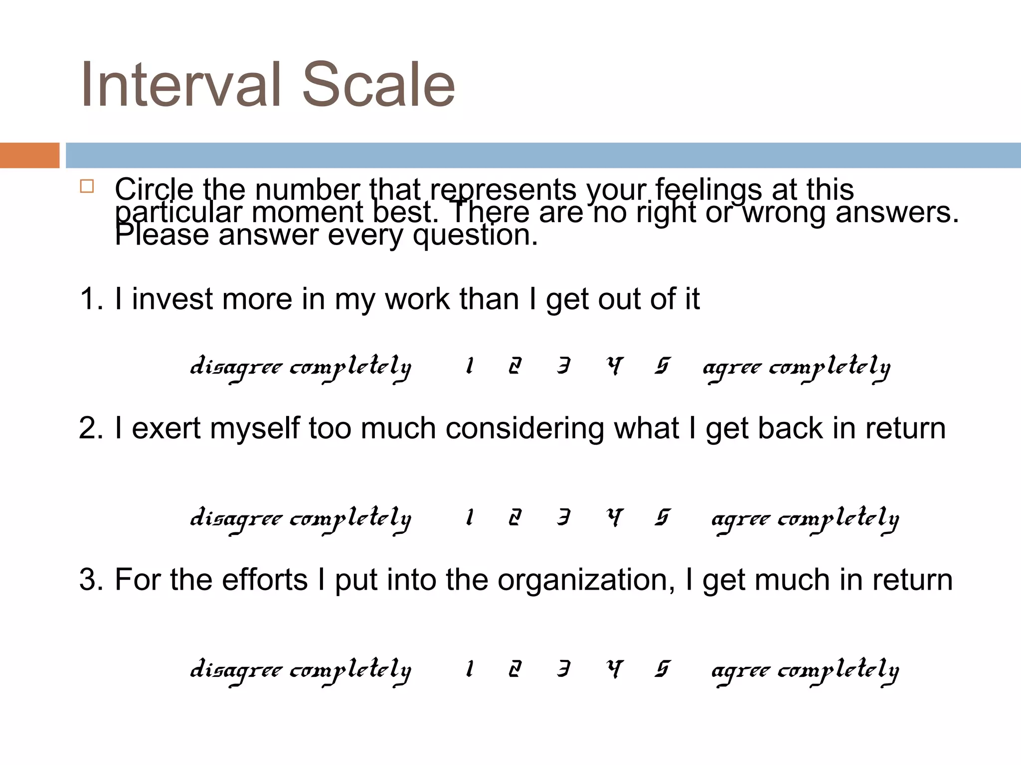 Interval Scale
 Circle the number that represents your feelings at this
particular moment best. There are no right or wrong answers.
Please answer every question.
1. I invest more in my work than I get out of it
disagree completely 1 2 3 4 5 agree completely
2. I exert myself too much considering what I get back in return
disagree completely 1 2 3 4 5 agree completely
3. For the efforts I put into the organization, I get much in return
disagree completely 1 2 3 4 5 agree completely
 