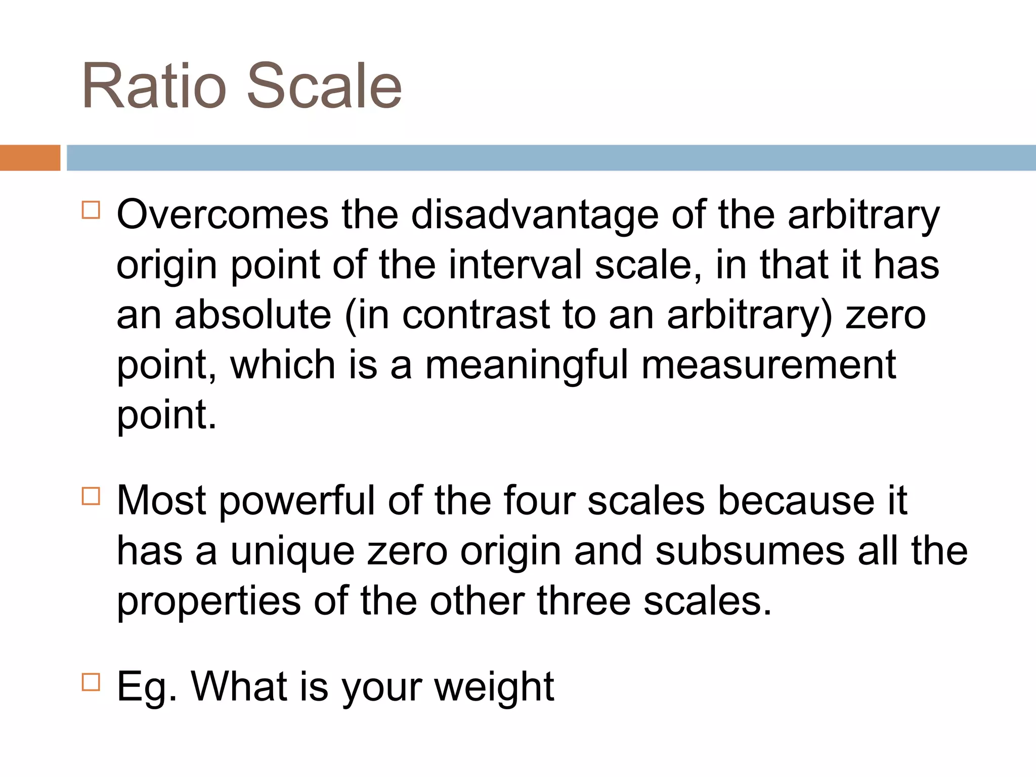 Ratio Scale
 Overcomes the disadvantage of the arbitrary
origin point of the interval scale, in that it has
an absolute (in contrast to an arbitrary) zero
point, which is a meaningful measurement
point.
 Most powerful of the four scales because it
has a unique zero origin and subsumes all the
properties of the other three scales.
 Eg. What is your weight
 