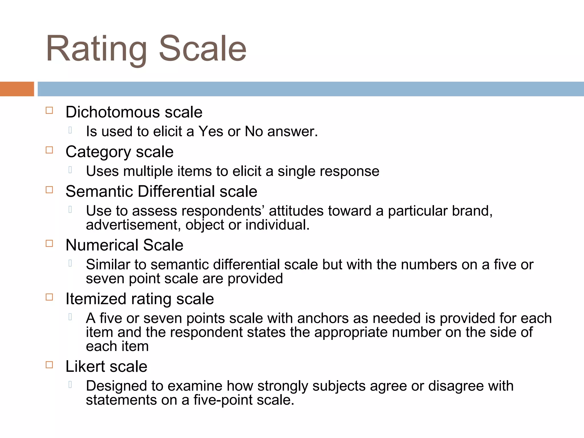 Rating Scale
 Dichotomous scale
 Is used to elicit a Yes or No answer.
 Category scale
 Uses multiple items to elicit a single response
 Semantic Differential scale
 Use to assess respondents’ attitudes toward a particular brand,
advertisement, object or individual.
 Numerical Scale
 Similar to semantic differential scale but with the numbers on a five or
seven point scale are provided
 Itemized rating scale
 A five or seven points scale with anchors as needed is provided for each
item and the respondent states the appropriate number on the side of
each item
 Likert scale
 Designed to examine how strongly subjects agree or disagree with
statements on a five-point scale.
 