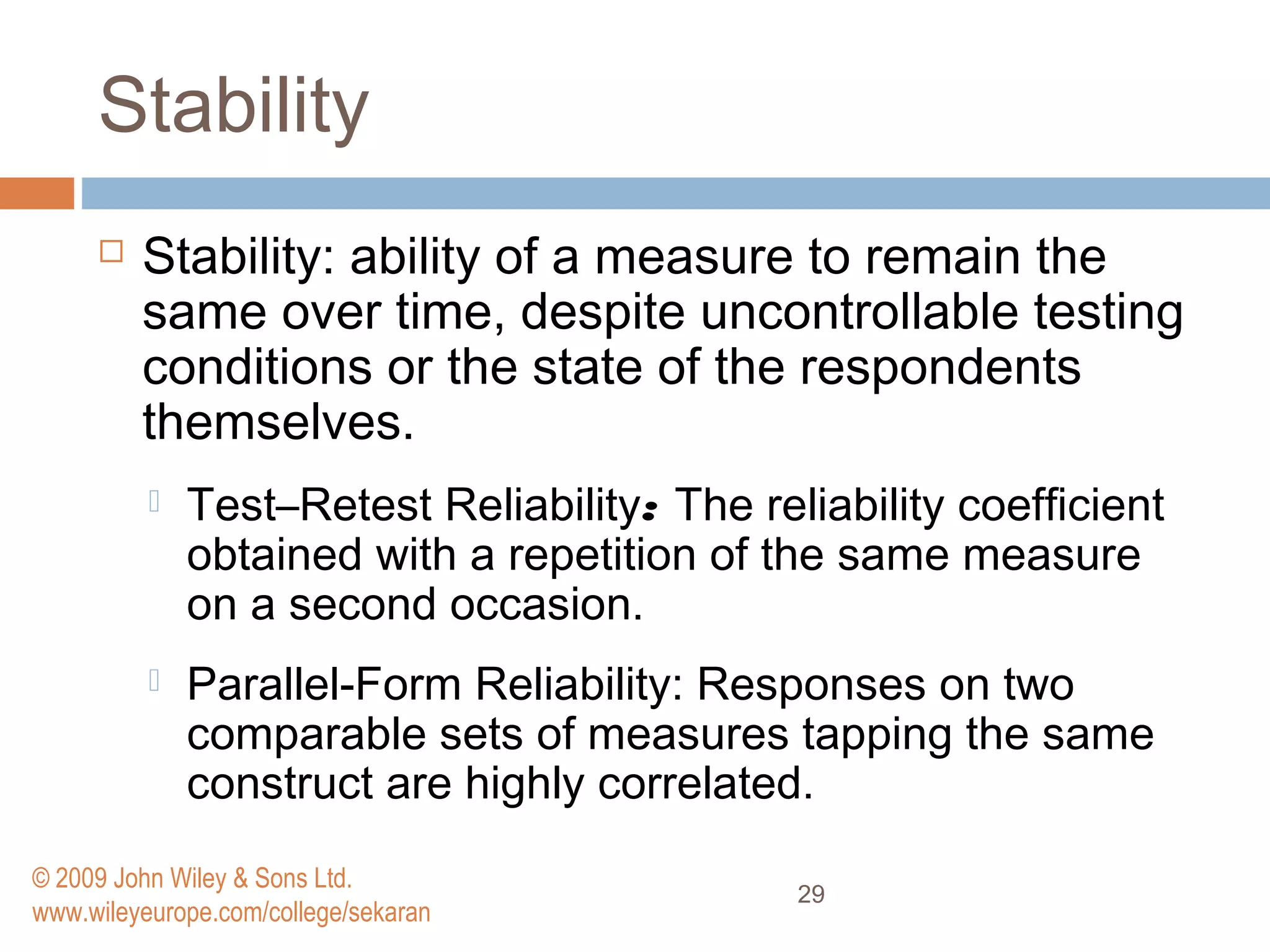 Stability
 Stability: ability of a measure to remain the
same over time, despite uncontrollable testing
conditions or the state of the respondents
themselves.
 Test–Retest Reliability: The reliability coefﬁcient
obtained with a repetition of the same measure
on a second occasion.
 Parallel-Form Reliability: Responses on two
comparable sets of measures tapping the same
construct are highly correlated.
29
© 2009 John Wiley & Sons Ltd.
www.wileyeurope.com/college/sekaran
 