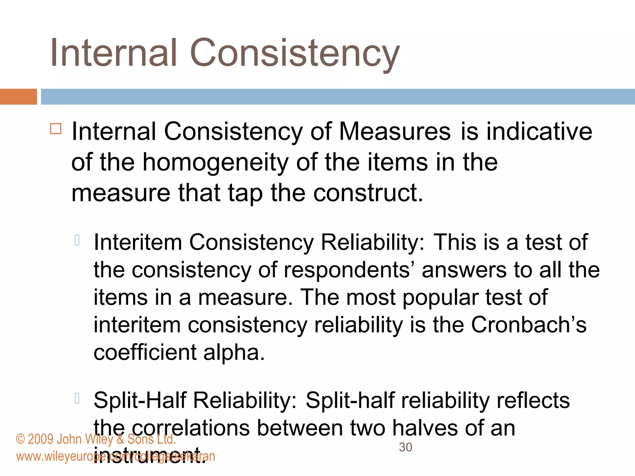 Internal Consistency
 Internal Consistency of Measures is indicative
of the homogeneity of the items in the
measure that tap the construct.
 Interitem Consistency Reliability: This is a test of
the consistency of respondents’ answers to all the
items in a measure. The most popular test of
interitem consistency reliability is the Cronbach’s
coefﬁcient alpha.
 Split-Half Reliability: Split-half reliability reflects
the correlations between two halves of an
instrument.
30
© 2009 John Wiley & Sons Ltd.
www.wileyeurope.com/college/sekaran
 
