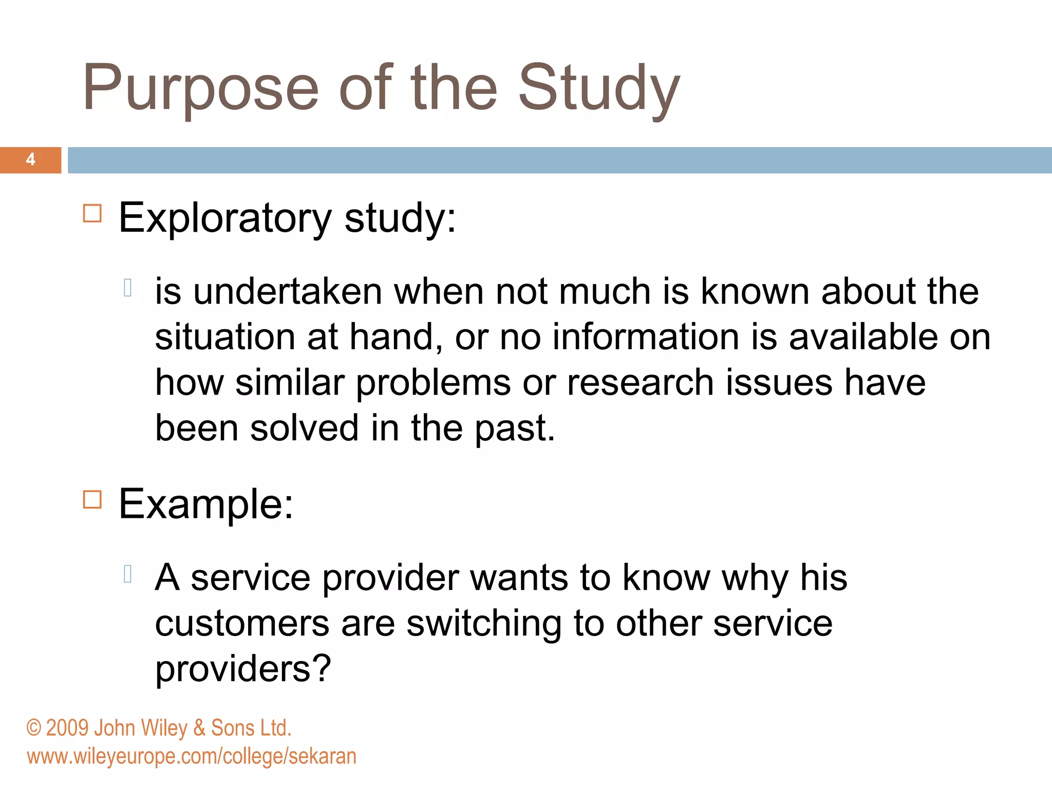 Purpose of the Study
4
 Exploratory study:
 is undertaken when not much is known about the
situation at hand, or no information is available on
how similar problems or research issues have
been solved in the past.
 Example:
 A service provider wants to know why his
customers are switching to other service
providers?
© 2009 John Wiley & Sons Ltd.
www.wileyeurope.com/college/sekaran
 