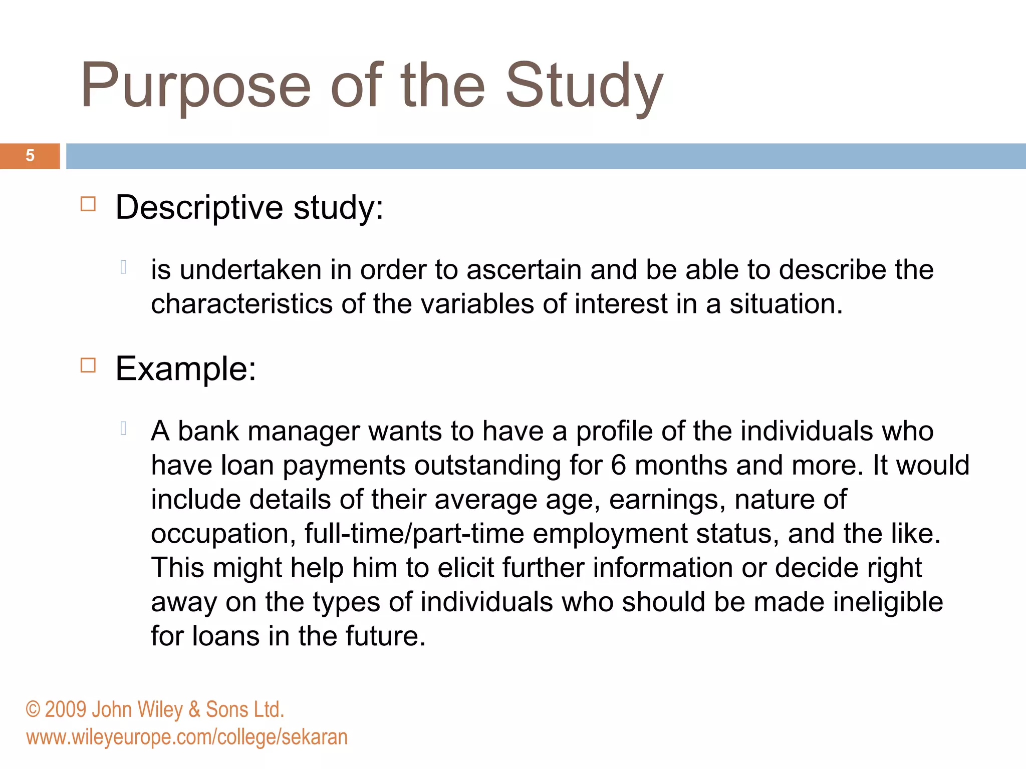 Purpose of the Study
5
 Descriptive study:
 is undertaken in order to ascertain and be able to describe the
characteristics of the variables of interest in a situation.
 Example:
 A bank manager wants to have a profile of the individuals who
have loan payments outstanding for 6 months and more. It would
include details of their average age, earnings, nature of
occupation, full-time/part-time employment status, and the like.
This might help him to elicit further information or decide right
away on the types of individuals who should be made ineligible
for loans in the future.
© 2009 John Wiley & Sons Ltd.
www.wileyeurope.com/college/sekaran
 
