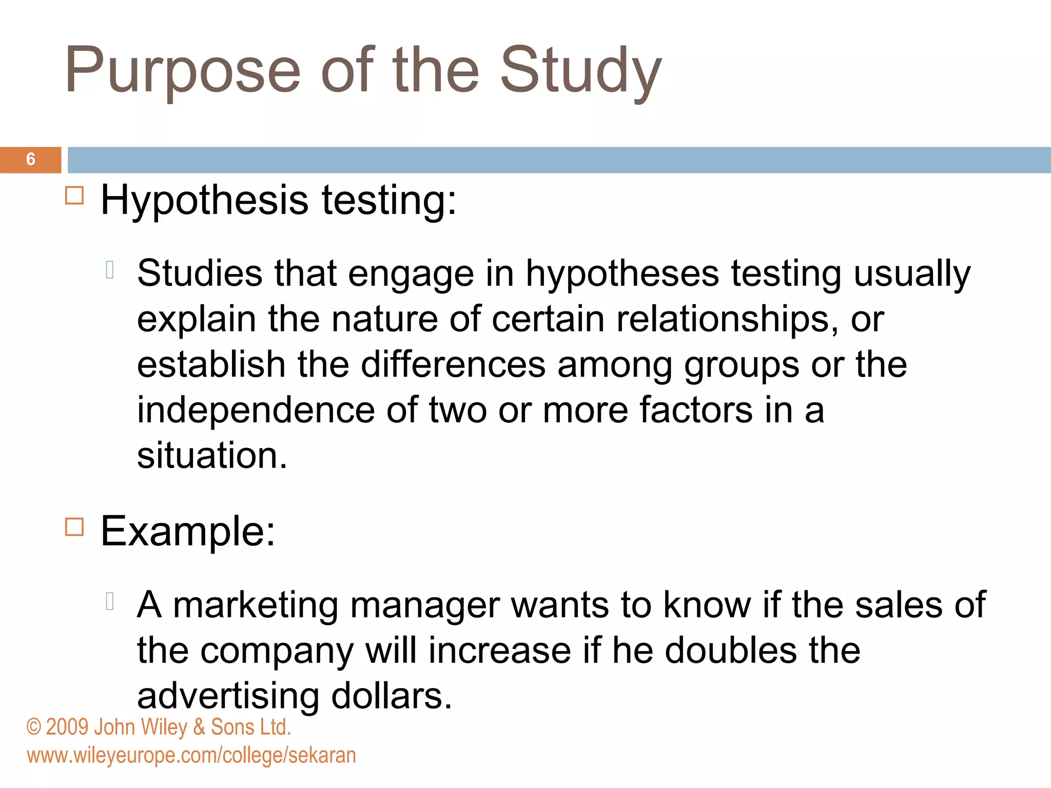 Purpose of the Study
6
 Hypothesis testing:
 Studies that engage in hypotheses testing usually
explain the nature of certain relationships, or
establish the differences among groups or the
independence of two or more factors in a
situation.
 Example:
 A marketing manager wants to know if the sales of
the company will increase if he doubles the
advertising dollars.
© 2009 John Wiley & Sons Ltd.
www.wileyeurope.com/college/sekaran
 