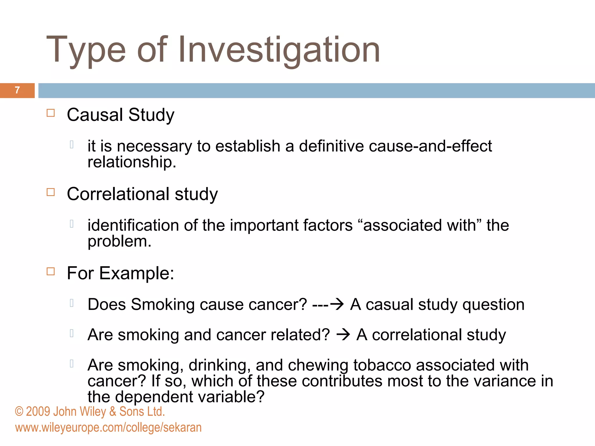 Type of Investigation
7
 Causal Study
 it is necessary to establish a definitive cause-and-effect
relationship.
 Correlational study
 identification of the important factors “associated with” the
problem.
 For Example:
 Does Smoking cause cancer? --- A casual study question
 Are smoking and cancer related?  A correlational study
 Are smoking, drinking, and chewing tobacco associated with
cancer? If so, which of these contributes most to the variance in
the dependent variable?
© 2009 John Wiley & Sons Ltd.
www.wileyeurope.com/college/sekaran
 