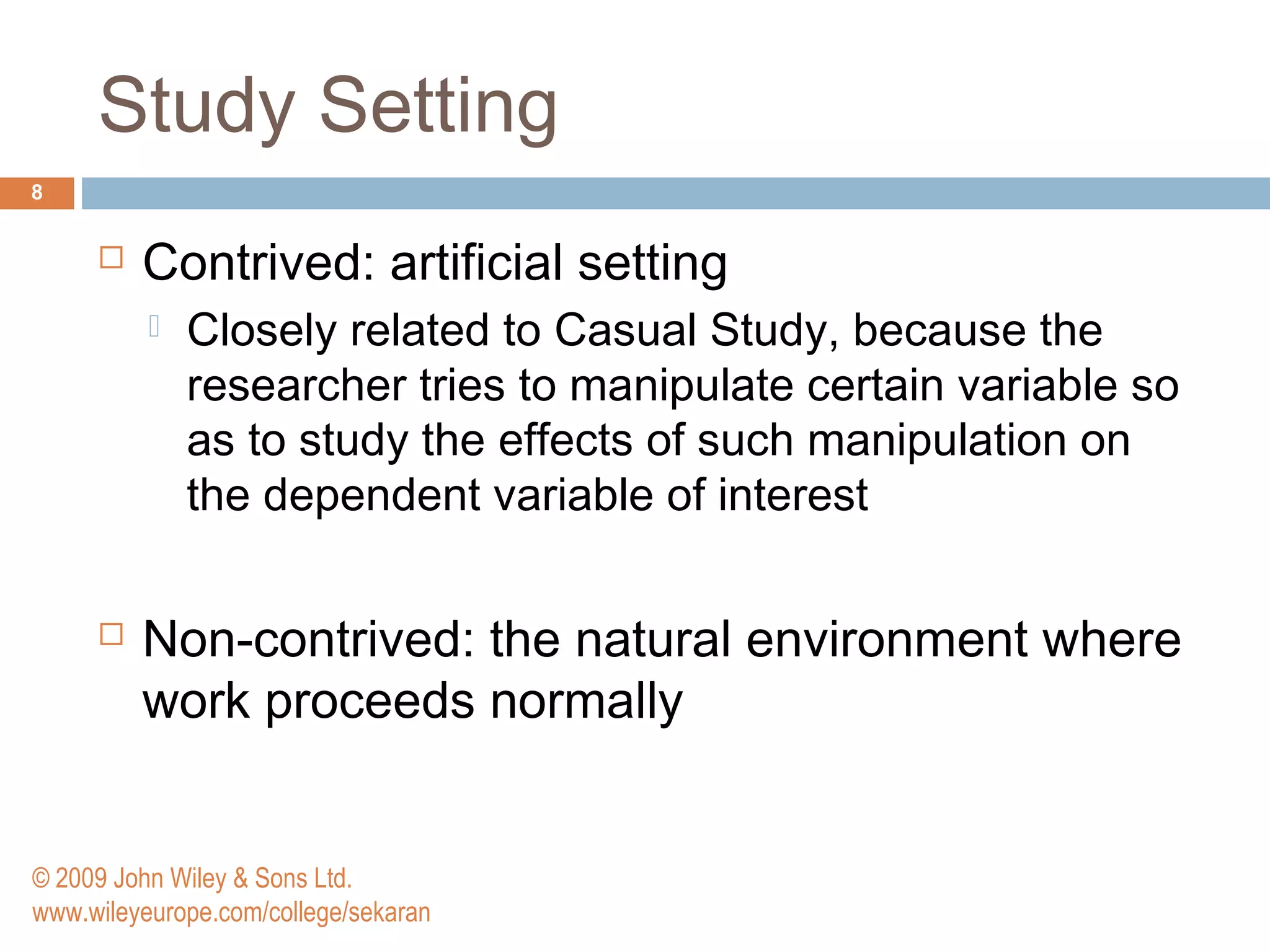 Study Setting
8
 Contrived: artificial setting
 Closely related to Casual Study, because the
researcher tries to manipulate certain variable so
as to study the effects of such manipulation on
the dependent variable of interest
 Non-contrived: the natural environment where
work proceeds normally
© 2009 John Wiley & Sons Ltd.
www.wileyeurope.com/college/sekaran
 