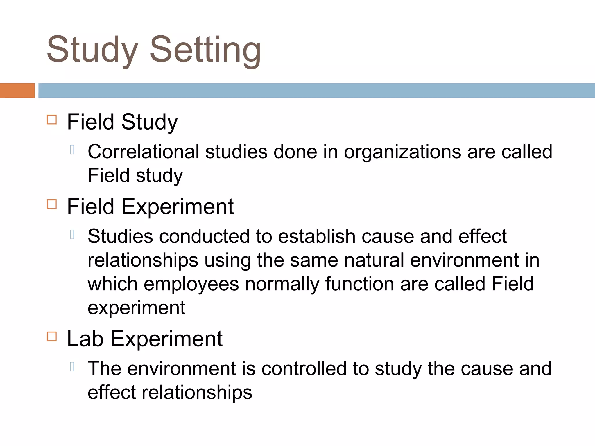 Study Setting
 Field Study
 Correlational studies done in organizations are called
Field study
 Field Experiment
 Studies conducted to establish cause and effect
relationships using the same natural environment in
which employees normally function are called Field
experiment
 Lab Experiment
 The environment is controlled to study the cause and
effect relationships
 