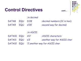 Control Directives cont… ;in decimal DATA8 EQU D’28’ ;decimal numbers (1C in hex) DATA9 EQU d’28’ ;second way for decimal ;in ASCII DATA10 EQU A’2’ ;ASCII characters DATA11 EQU a’2’ ;another way for ASCII char DATA12 EQU ‘2’ ;another way for ASCII char 