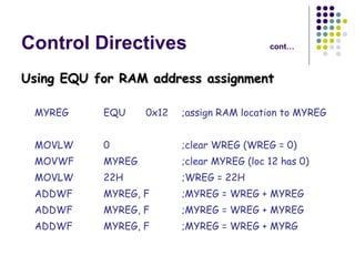 Control Directives cont… Using EQU for RAM address assignment MYREG EQU 0x12 ;assign RAM location to MYREG MOVLW 0 ;clear WREG (WREG = 0) MOVWF MYREG ;clear MYREG (loc 12 has 0) MOVLW 22H ;WREG = 22H ADDWF MYREG, F ;MYREG = WREG + MYREG ADDWF MYREG, F ;MYREG = WREG + MYREG ADDWF  MYREG, F ;MYREG = WREG + MYRG 