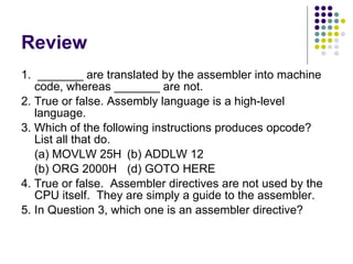 Review 1.  _______ are translated by the assembler into machine code, whereas _______ are not. 2. True or false. Assembly language is a high-level language. 3. Which of the following instructions produces opcode? List all that do. (a) MOVLW 25H  (b) ADDLW 12 (b) ORG 2000H (d) GOTO HERE 4. True or false.  Assembler directives are not used by the CPU itself.  They are simply a guide to the assembler. 5. In Question 3, which one is an assembler directive?  