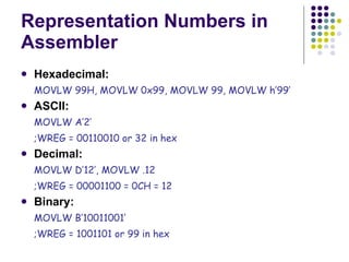 Representation Numbers in Assembler Hexadecimal:   MOVLW 99H, MOVLW 0x99, MOVLW 99, MOVLW h’99’ ASCII:  MOVLW A’2’  ;WREG = 00110010 or 32 in hex Decimal:   MOVLW D’12’, MOVLW .12  ;WREG = 00001100 = 0CH = 12 Binary:   MOVLW B’10011001’  ;WREG = 1001101 or 99 in hex 