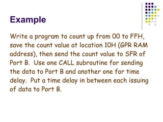 Example Write a program to count up from 00 to FFH, save the count value at location 10H (GPR RAM address), then send the count value to SFR of Port B.  Use one CALL subroutine for sending the data to Port B and another one for time delay.  Put a time delay in between each issuing of data to Port B. 