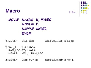 Macro cont… MOVLF MACRO K, MYREG MOVLW K MOVWF MYREG ENDM 1. MOVLF 0x55, 0x20 ;send value 55H to loc 20H 2. VAL_1 EQU 0x55 RAM_LOC EQU 0x20 MOVLF VAL_1, RAM_LOC 3. MOVLF 0x55, PORTB ;send value 55H to Port B 