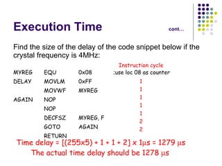 Execution Time cont… Find the size of the delay of the code snippet below if the crystal frequency is 4MHz: MYREG EQU 0x08 ;use loc 08 as counter DELAY MOVLM 0xFF MOVWF MYREG AGAIN NOP NOP DECFSZ MYREG, F GOTO AGAIN RETURN Instruction cycle 1 1 1 1 1 2 2 Time delay = [(255x5) + 1 + 1 + 2] x 1  s = 1279   s The actual time delay should be 1278   s   