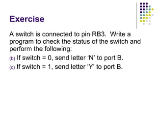 Exercise A switch is connected to pin RB3.  Write a program to check the status of the switch and perform the following: If switch = 0, send letter ‘N’ to port B. If switch = 1, send letter ‘Y’ to port B. 