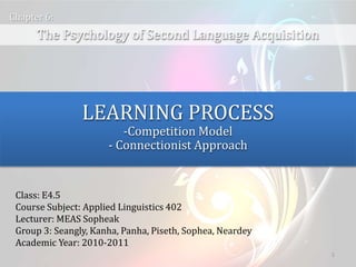 1
The Psychology of Second Language Acquisition
Chapter 6:
LEARNING PROCESS
-Competition Model
- Connectionist Approach
Class: E4.5
Course Subject: Applied Linguistics 402
Lecturer: MEAS Sopheak
Group 3: Seangly, Kanha, Panha, Piseth, Sophea, Neardey
Academic Year: 2010-2011
 