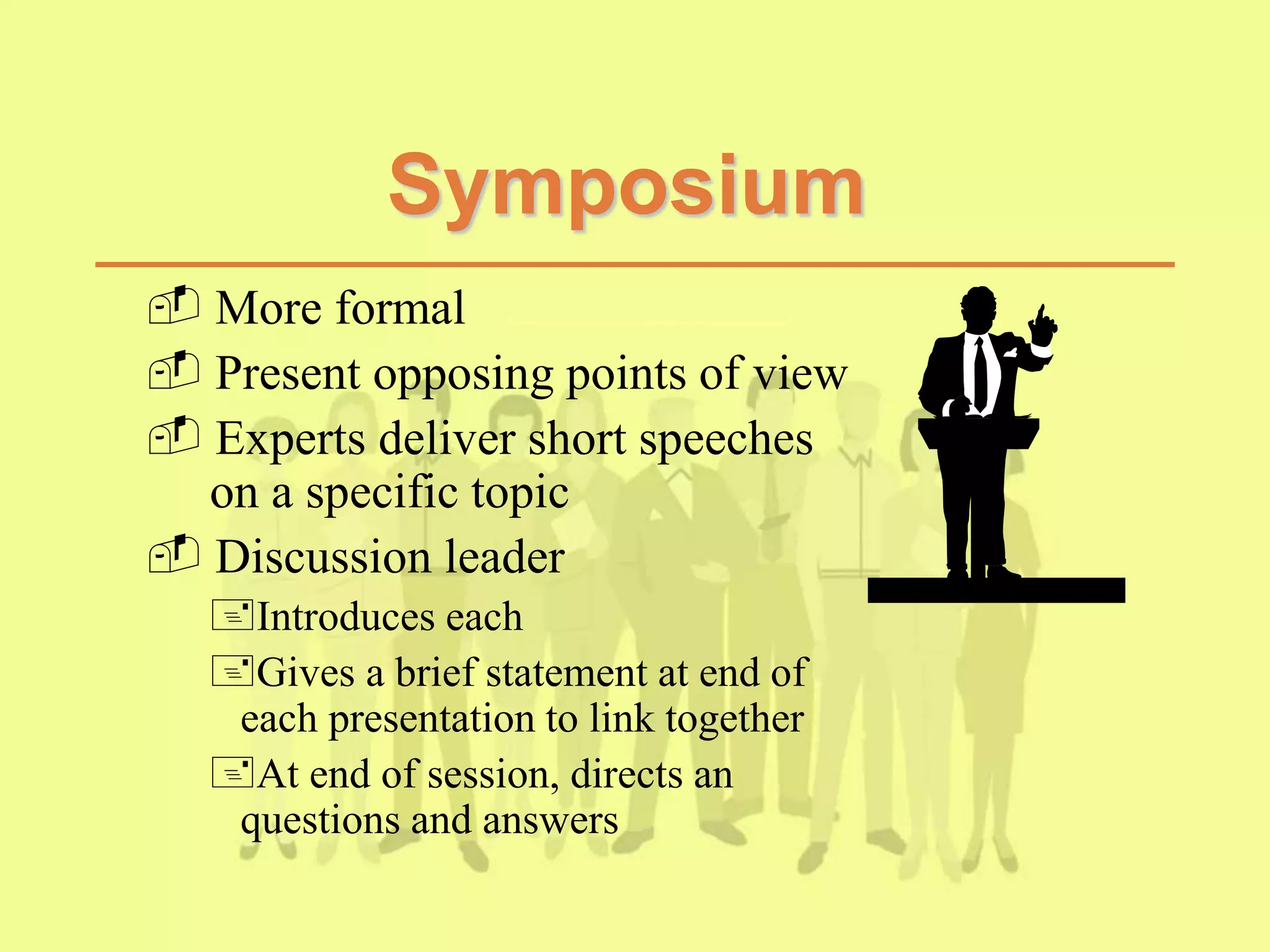 Symposium
 More formal
 Present opposing points of view
 Experts deliver short speeches
on a specific topic
 Discussion leader
Introduces each
Gives a brief statement at end of
each presentation to link together
At end of session, directs an
questions and answers
 
