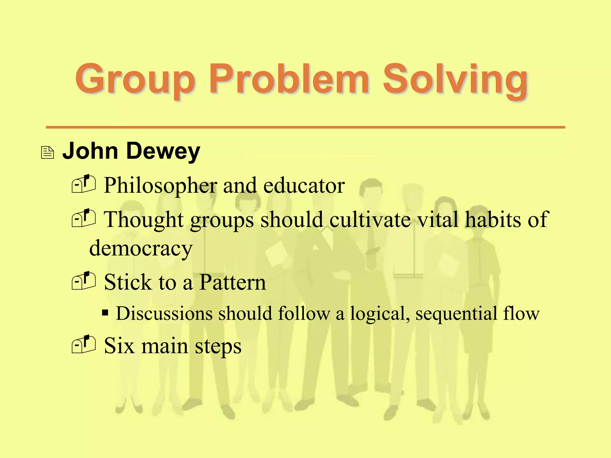 Group Problem Solving
 John Dewey
 Philosopher and educator
 Thought groups should cultivate vital habits of
democracy
 Stick to a Pattern
 Discussions should follow a logical, sequential flow
 Six main steps
 