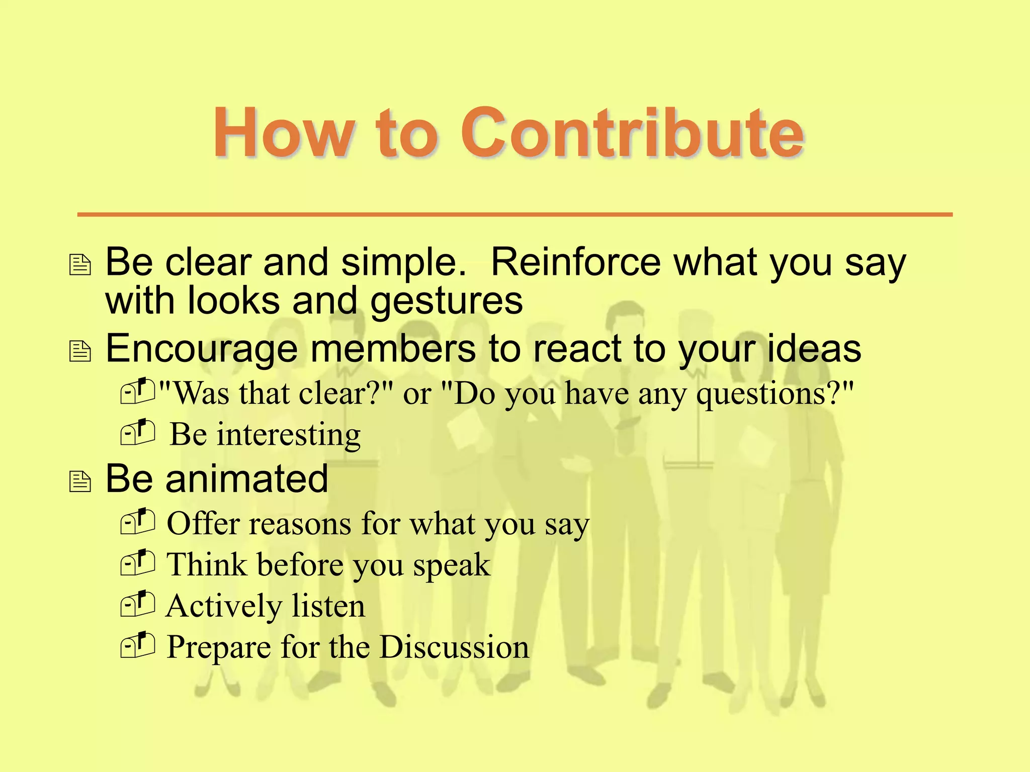 How to Contribute
 Be clear and simple. Reinforce what you say
with looks and gestures
 Encourage members to react to your ideas
"Was that clear?" or "Do you have any questions?"
 Be interesting
 Be animated
 Offer reasons for what you say
 Think before you speak
 Actively listen
 Prepare for the Discussion
 