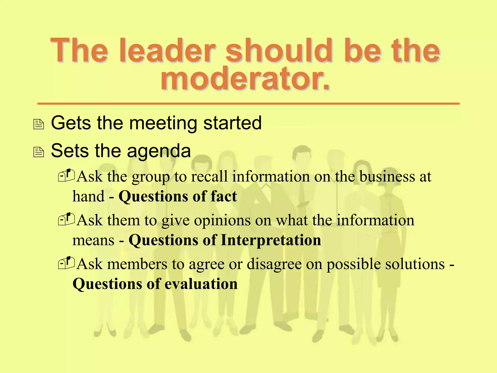 The leader should be the
moderator.
 Gets the meeting started
 Sets the agenda
Ask the group to recall information on the business at
hand - Questions of fact
Ask them to give opinions on what the information
means - Questions of Interpretation
Ask members to agree or disagree on possible solutions -
Questions of evaluation
 