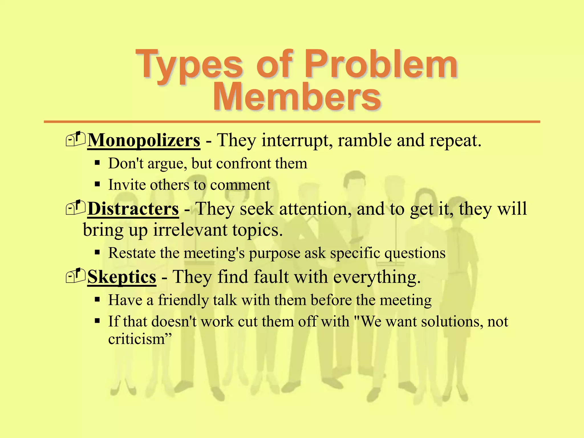 Types of Problem
Members
Monopolizers - They interrupt, ramble and repeat.
 Don't argue, but confront them
 Invite others to comment
Distracters - They seek attention, and to get it, they will
bring up irrelevant topics.
 Restate the meeting's purpose ask specific questions
Skeptics - They find fault with everything.
 Have a friendly talk with them before the meeting
 If that doesn't work cut them off with "We want solutions, not
criticism”
 