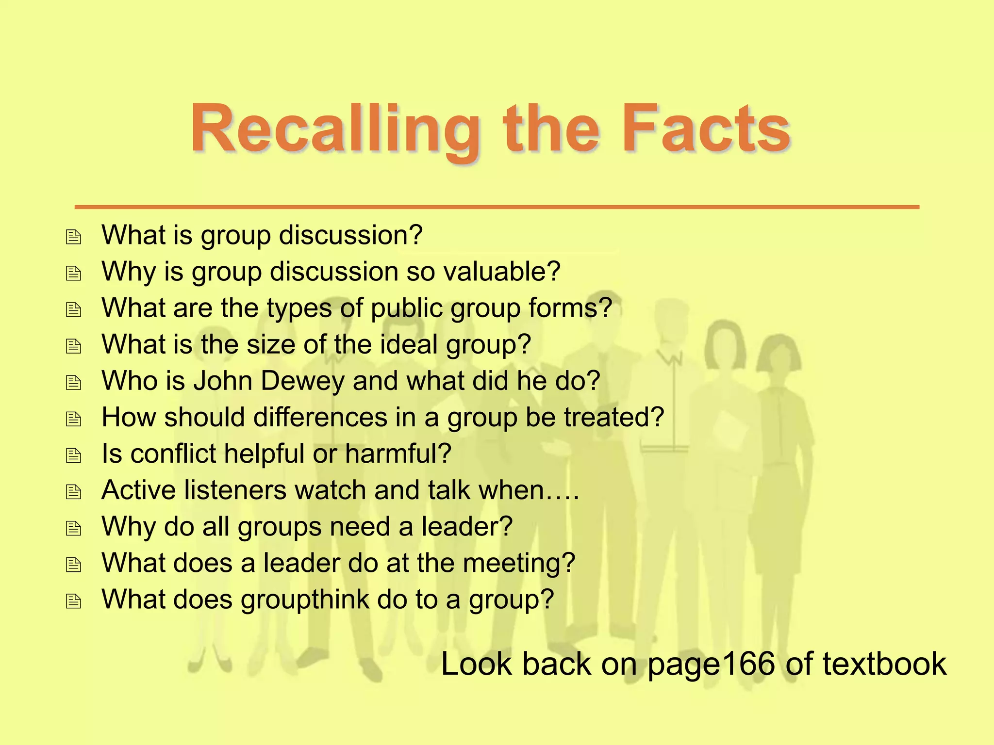 Recalling the Facts
 What is group discussion?
 Why is group discussion so valuable?
 What are the types of public group forms?
 What is the size of the ideal group?
 Who is John Dewey and what did he do?
 How should differences in a group be treated?
 Is conflict helpful or harmful?
 Active listeners watch and talk when….
 Why do all groups need a leader?
 What does a leader do at the meeting?
 What does groupthink do to a group?
Look back on page166 of textbook
 
