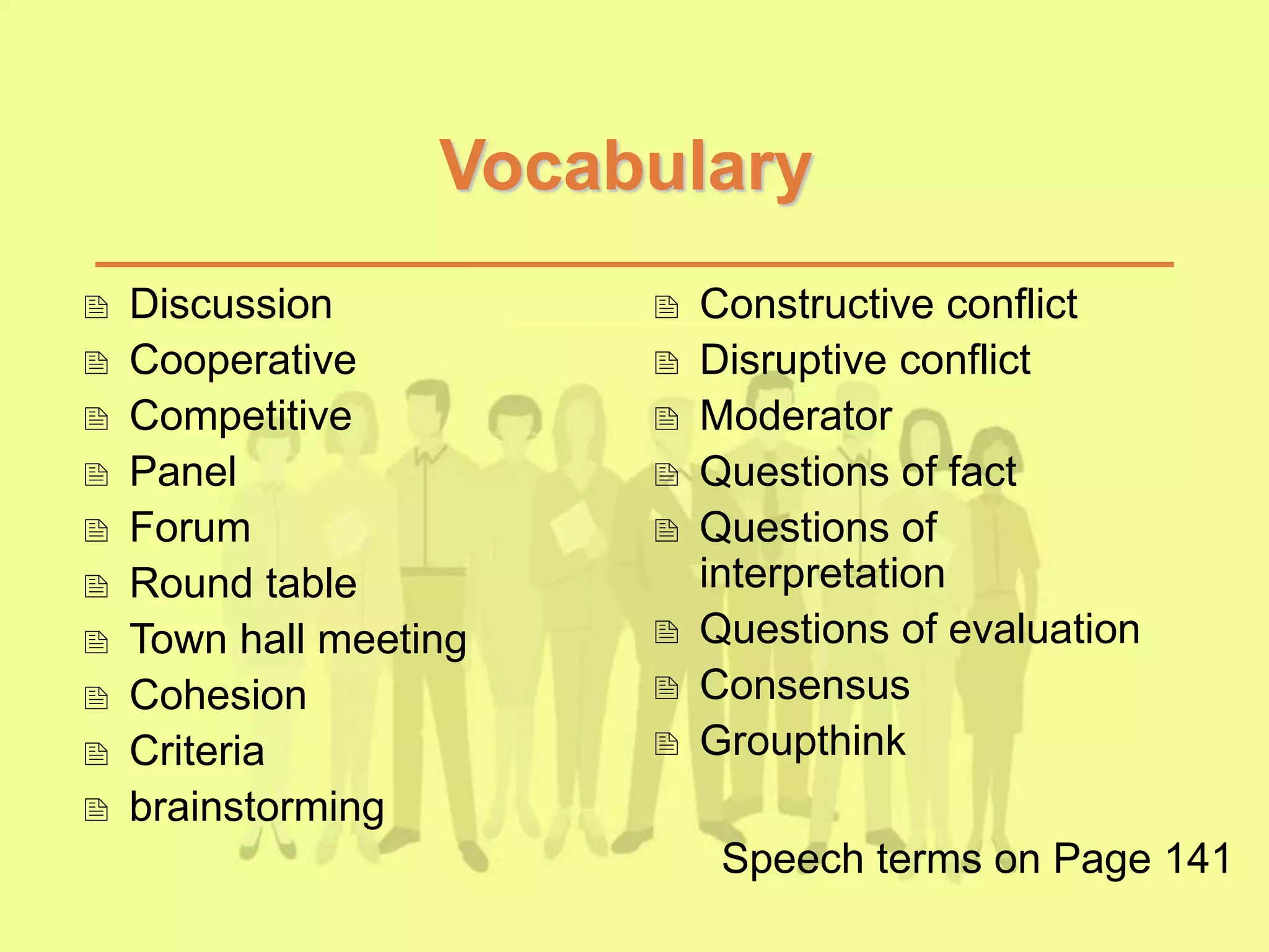 Vocabulary
 Discussion
 Cooperative
 Competitive
 Panel
 Forum
 Round table
 Town hall meeting
 Cohesion
 Criteria
 brainstorming
 Constructive conflict
 Disruptive conflict
 Moderator
 Questions of fact
 Questions of
interpretation
 Questions of evaluation
 Consensus
 Groupthink
Speech terms on Page 141
 