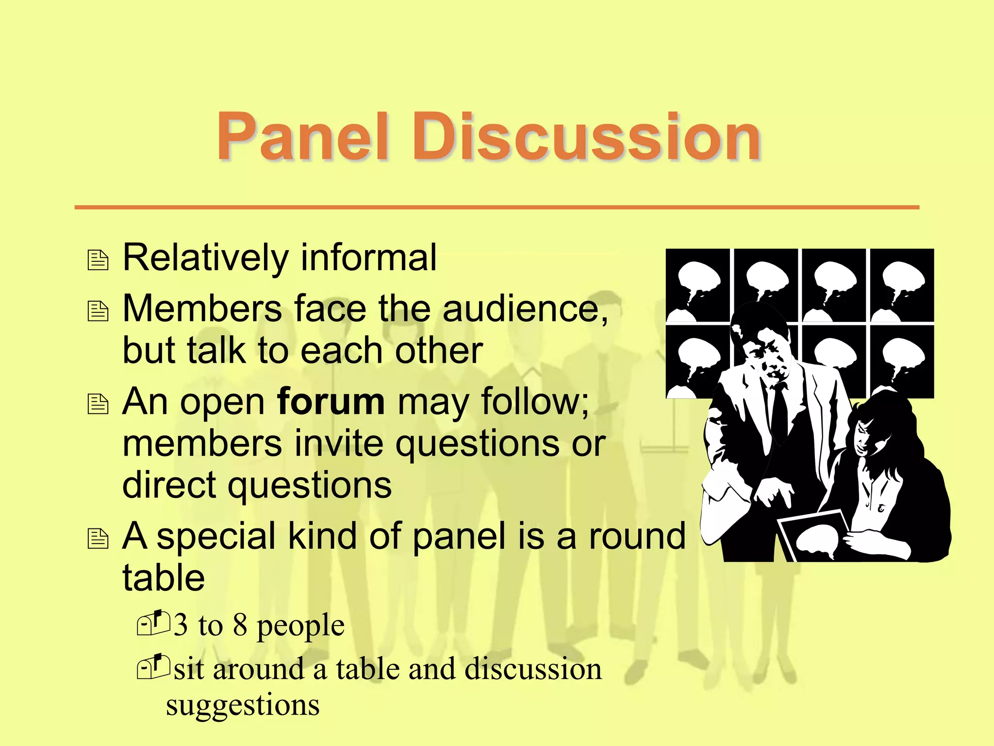 Panel Discussion
 Relatively informal
 Members face the audience,
but talk to each other
 An open forum may follow;
members invite questions or
direct questions
 A special kind of panel is a round
table
3 to 8 people
sit around a table and discussion
suggestions
 