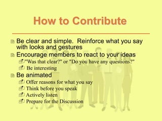 How to Contribute
 Be clear and simple. Reinforce what you say
with looks and gestures
 Encourage members to react to your ideas
"Was that clear?" or "Do you have any questions?"
 Be interesting
 Be animated
 Offer reasons for what you say
 Think before you speak
 Actively listen
 Prepare for the Discussion
 