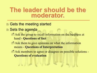 The leader should be the
moderator.
 Gets the meeting started
 Sets the agenda
Ask the group to recall information on the business at
hand - Questions of fact
Ask them to give opinions on what the information
means - Questions of Interpretation
Ask members to agree or disagree on possible solutions -
Questions of evaluation
 