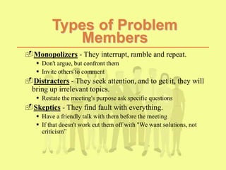 Types of Problem
Members
Monopolizers - They interrupt, ramble and repeat.
 Don't argue, but confront them
 Invite others to comment
Distracters - They seek attention, and to get it, they will
bring up irrelevant topics.
 Restate the meeting's purpose ask specific questions
Skeptics - They find fault with everything.
 Have a friendly talk with them before the meeting
 If that doesn't work cut them off with "We want solutions, not
criticism”
 
