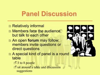 Panel Discussion
 Relatively informal
 Members face the audience,
but talk to each other
 An open forum may follow;
members invite questions or
direct questions
 A special kind of panel is a round
table
3 to 8 people
sit around a table and discussion
suggestions
 