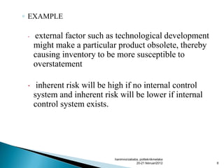 ◦ EXAMPLE
 external factor such as technological development
might make a particular product obsolete, thereby
causing inventory to be more susceptible to
overstatement
 inherent risk will be high if no internal control
system and inherent risk will be lower if internal
control system exists.
hanimnorzababa, politeknikmelaka
20-21 februari2012 8
 