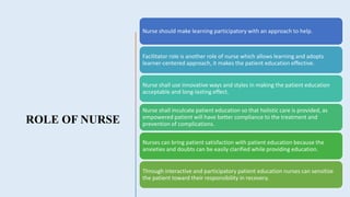 ROLE OF NURSE
Nurse should make learning participatory with an approach to help.
Facilitator role is another role of nurse which allows learning and adopts
learner-centered approach, it makes the patient education effective.
Nurse shall use innovative ways and styles in making the patient education
acceptable and long-lasting effect.
Nurse shall inculcate patient education so that holistic care is provided, as
empowered patient will have better compliance to the treatment and
prevention of complications.
Nurses can bring patient satisfaction with patient education because the
anxieties and doubts can be easily clarified while providing education.
Through interactive and participatory patient education nurses can sensitize
the patient toward their responsibility in recovery.
 