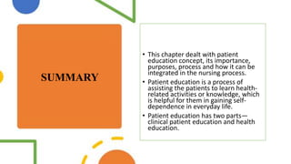 SUMMARY
• This chapter dealt with patient
education concept, its importance,
purposes, process and how it can be
integrated in the nursing process.
• Patient education is a process of
assisting the patients to learn health-
related activities or knowledge, which
is helpful for them in gaining self-
dependence in everyday life.
• Patient education has two parts—
clinical patient education and health
education.
 