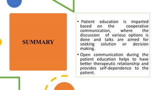 SUMMARY
• Patient education is imparted
based on the cooperative
communication, where the
discussion of various options is
done and talks are aimed for
seeking solution or decision
making.
• Open communication during the
patient education helps to have
better therapeutic relationship and
provides self-dependence to the
patient.
 
