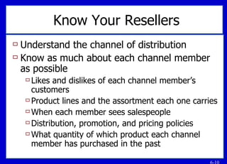 Know Your Resellers Understand the channel of distribution Know as much about each channel member as possible Likes and dislikes of each channel member’s customers Product lines and the assortment each one carries When each member sees salespeople Distribution, promotion, and pricing policies What quantity of which product each channel member has purchased in the past 