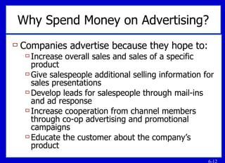 Why Spend Money on Advertising? Companies advertise because they hope to: Increase overall sales and sales of a specific product Give salespeople additional selling information for sales presentations Develop leads for salespeople through mail-ins and ad response Increase cooperation from channel members through co-op advertising and promotional campaigns Educate the customer about the company’s product 