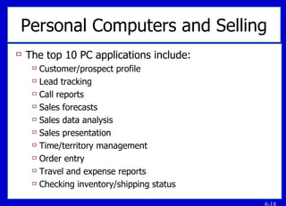 Personal Computers and Selling The top 10 PC applications include: Customer/prospect profile Lead tracking Call reports Sales forecasts Sales data analysis Sales presentation Time/territory management Order entry Travel and expense reports Checking inventory/shipping status 