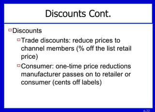 Discounts Cont. Discounts Trade discounts: reduce prices to channel members (% off the list retail price) Consumer: one-time price reductions manufacturer passes on to retailer or consumer (cents off labels) 