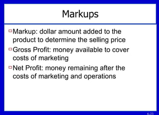 Markups Markup: dollar amount added to the product to determine the selling price Gross Profit: money available to cover costs of marketing Net Profit: money remaining after the costs of marketing and operations 