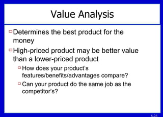 Value Analysis Determines the best product for the money High-priced product may be better value than a lower-priced product How does your product’s features/benefits/advantages compare? Can your product do the same job as the competitor’s? 