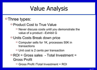 Value Analysis Three types: Product Cost to True Value Never discuss costs until you demonstrate the value of a product –Exhibit G Units Costs Break down price Computer sells for 1K, processes 50K in transactions Unit cost is 2 cents per transaction ROI = Gross sales  - Total Investment = Gross Profit Gross Profit /Total Investment = ROI 