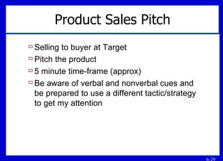 Product Sales Pitch Selling to buyer at Target Pitch the product 5 minute time-frame (approx) Be aware of verbal and nonverbal cues and be prepared to use a different tactic/strategy to get my attention 