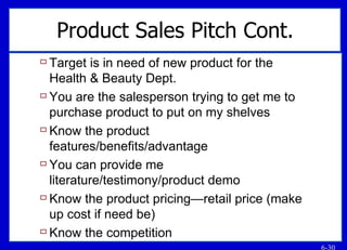 Product Sales Pitch Cont. Target is in need of new product for the Health & Beauty Dept. You are the salesperson trying to get me to purchase product to put on my shelves Know the product features/benefits/advantage You can provide me literature/testimony/product demo Know the product pricing—retail price (make up cost if need be) Know the competition 