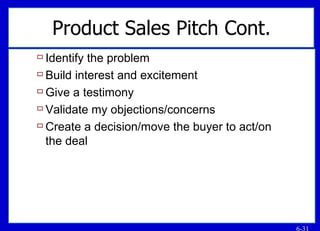 Product Sales Pitch Cont. Identify the problem Build interest and excitement Give a testimony Validate my objections/concerns Create a decision/move the buyer to act/on the deal 