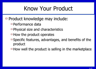 Know Your Product Product knowledge may include: Performance data Physical size and characteristics How the product operates Specific features, advantages, and benefits of the product How well the product is selling in the marketplace 
